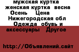 1- мужская куртка 2-женская куртка (весна,Осень) › Цена ­ 600 - Нижегородская обл. Одежда, обувь и аксессуары » Другое   